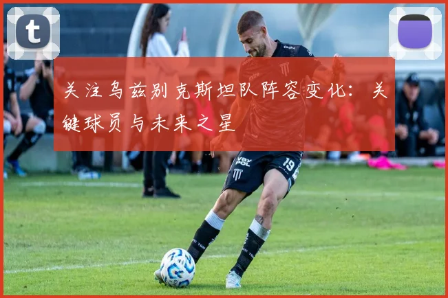 关注乌兹别克斯坦队阵容变化:关键球员与未来之星